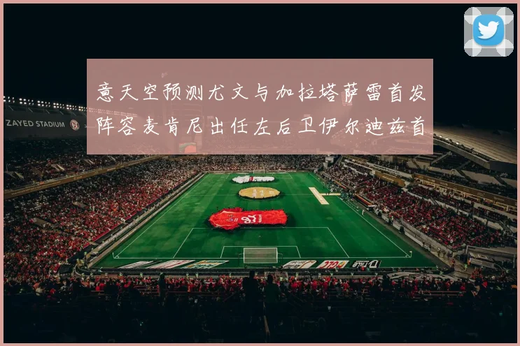 意天空预测尤文与加拉塔萨雷首发阵容麦肯尼出任左后卫伊尔迪兹首发出战