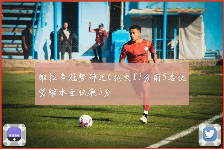 维拉争冠梦碎近6轮失13分前5名优势缩水至仅剩3分