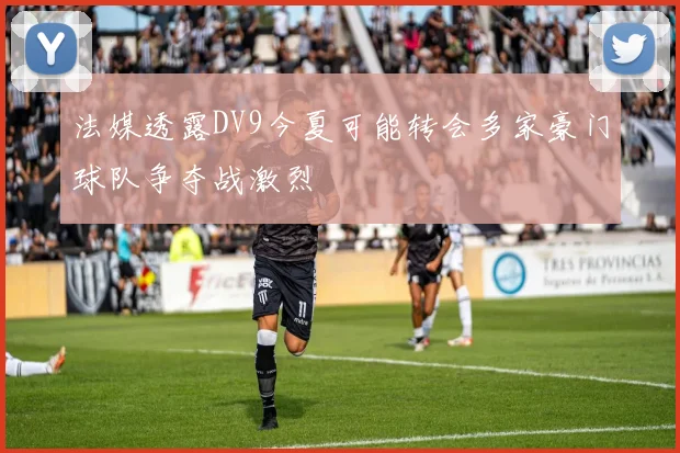 法媒透露DV9今夏可能转会多家豪门球队争夺战激烈