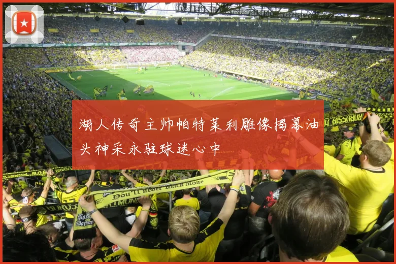 湖人传奇主帅帕特莱利雕像揭幕油头神采永驻球迷心中