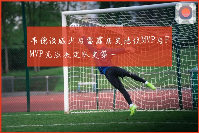 韦德谈威少与雷霆历史地位MVP与FMVP无法决定队史第一