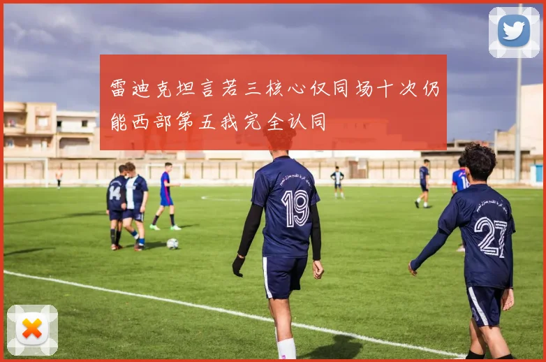 雷迪克坦言若三核心仅同场十次仍能西部第五我完全认同