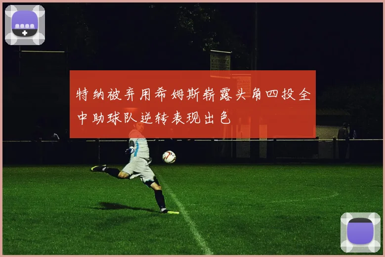 特纳被弃用希姆斯崭露头角四投全中助球队逆转表现出色
