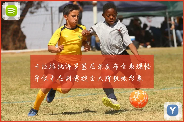 卡拉格批评罗塞尼尔发布会表现怪异似乎在刻意迎合大牌教练形象