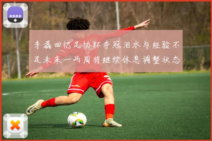 李磊回忆足协杯夺冠泪水与经验不足未来一两周将继续休息调整状态