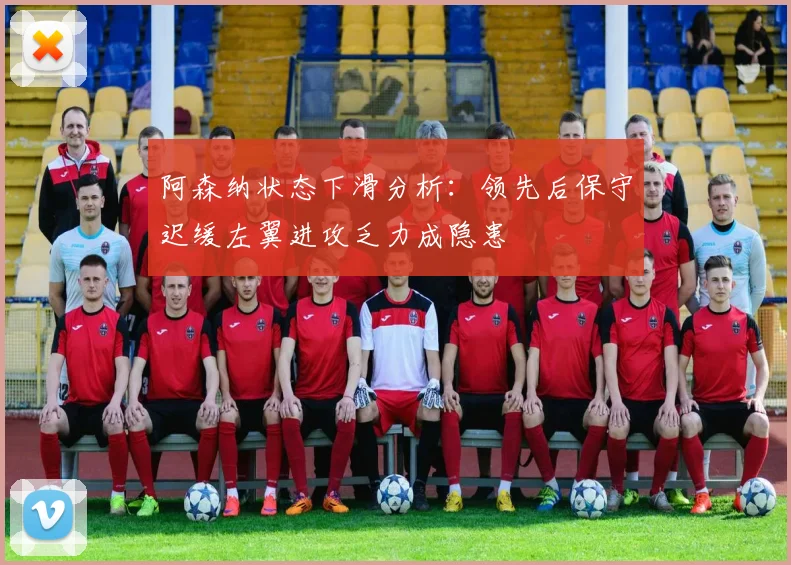 阿森纳状态下滑分析：领先后保守迟缓左翼进攻乏力成隐患