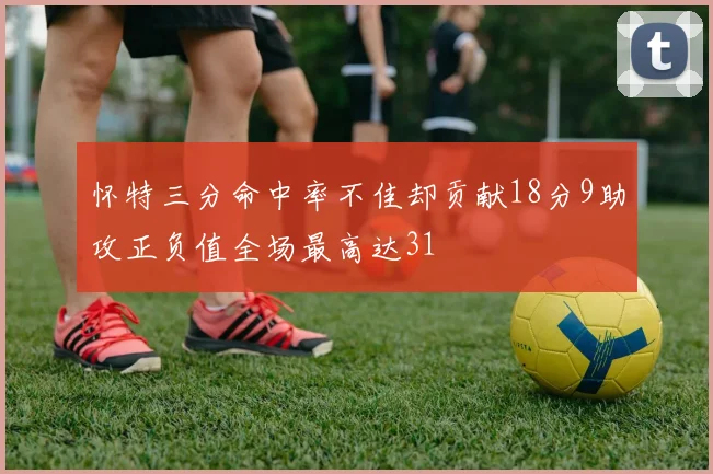 怀特三分命中率不佳却贡献18分9助攻正负值全场最高达31