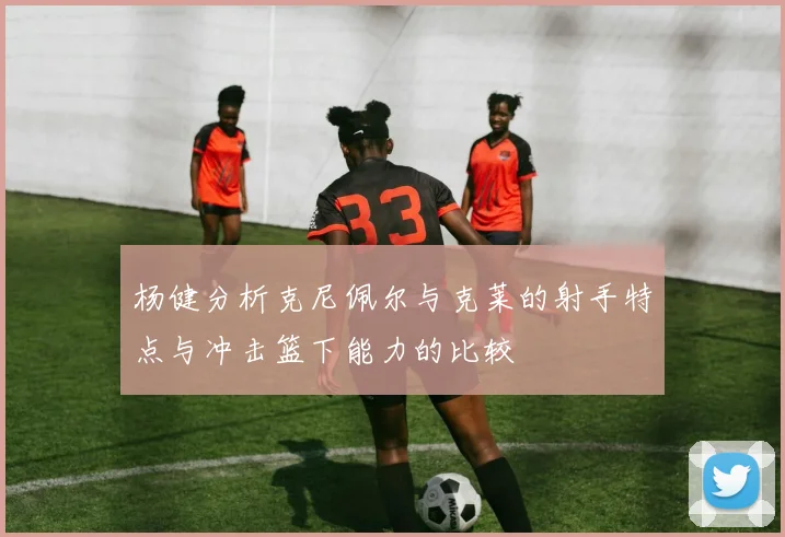 杨健分析克尼佩尔与克莱的射手特点与冲击篮下能力的比较