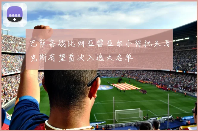 巴萨备战比利亚雷亚尔小将托米马克斯有望首次入选大名单