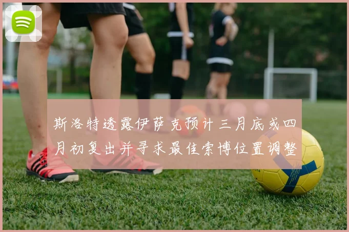 斯洛特透露伊萨克预计三月底或四月初复出并寻求最佳索博位置调整方案