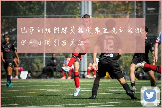 巴萨训练因球员接受弗里克训话推迟一小时引发关注