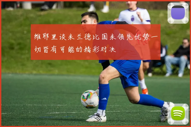 维耶里谈米兰德比国米领先优势一切皆有可能的精彩对决