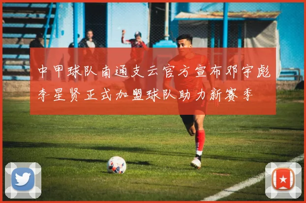 中甲球队南通支云官方宣布邓宇彪李星贤正式加盟球队助力新赛季