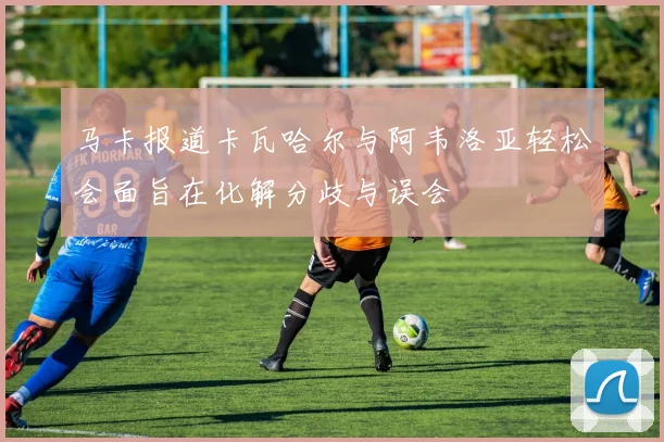 马卡报道卡瓦哈尔与阿韦洛亚轻松会面旨在化解分歧与误会