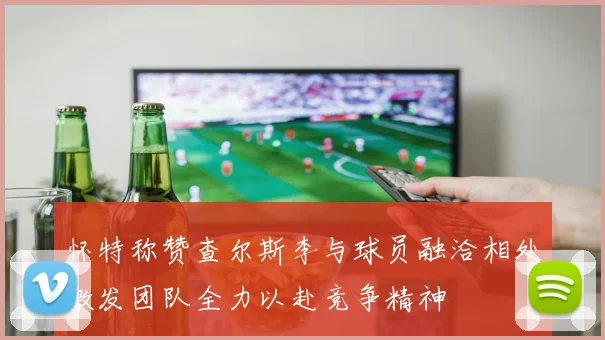 怀特称赞查尔斯李与球员融洽相处激发团队全力以赴竞争精神