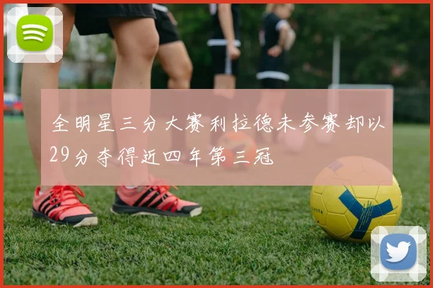 全明星三分大赛利拉德未参赛却以29分夺得近四年第三冠