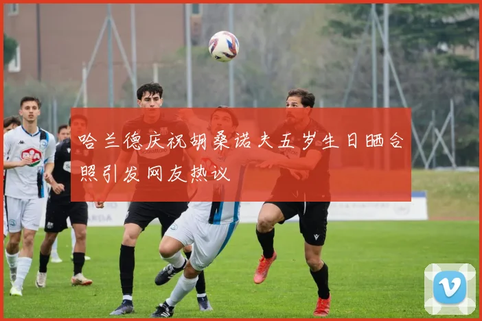 哈兰德庆祝胡桑诺夫五岁生日晒合照引发网友热议