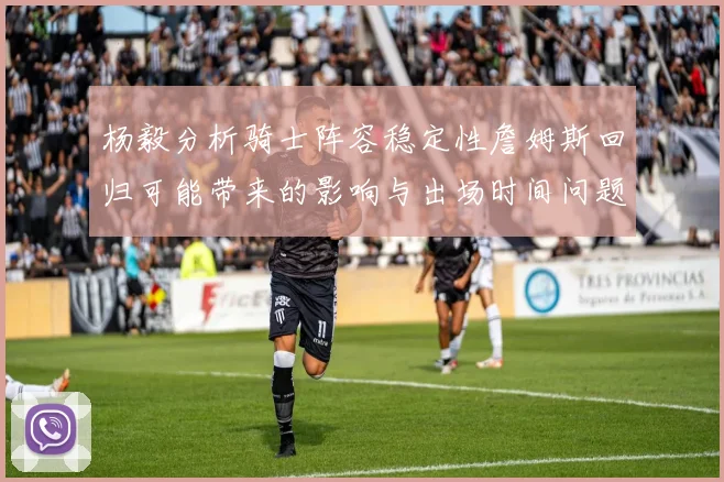 杨毅分析骑士阵容稳定性詹姆斯回归可能带来的影响与出场时间问题