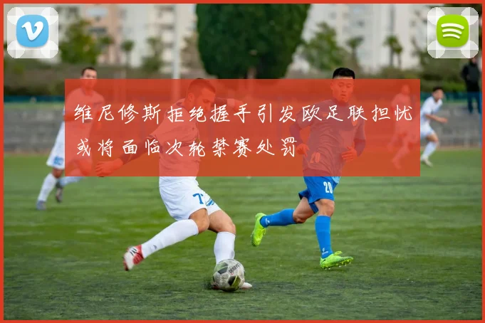 维尼修斯拒绝握手引发欧足联担忧或将面临次轮禁赛处罚