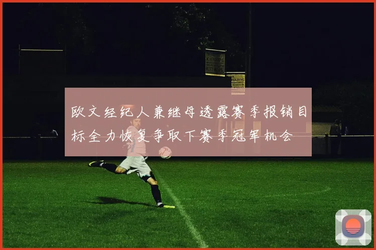 欧文经纪人兼继母透露赛季报销目标全力恢复争取下赛季冠军机会