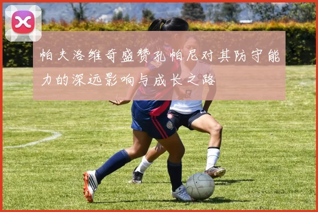 帕夫洛维奇盛赞孔帕尼对其防守能力的深远影响与成长之路