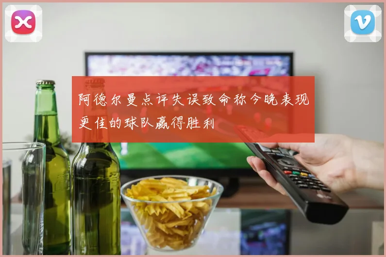 阿德尔曼点评失误致命称今晚表现更佳的球队赢得胜利