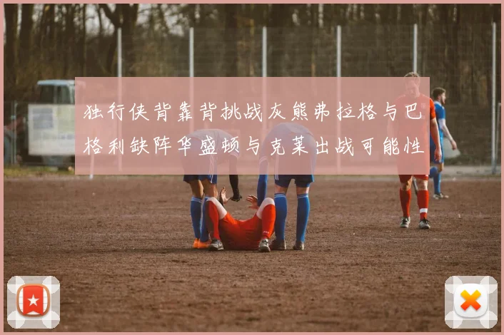 独行侠背靠背挑战灰熊弗拉格与巴格利缺阵华盛顿与克莱出战可能性微小