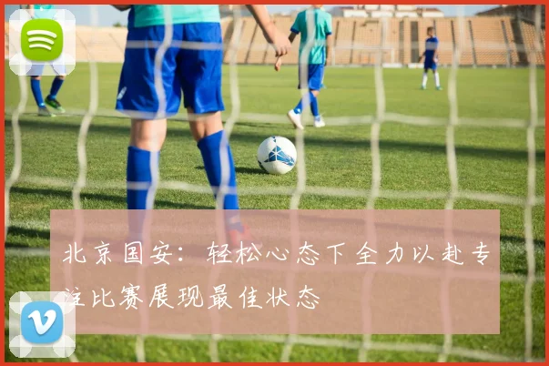 北京国安：轻松心态下全力以赴专注比赛展现最佳状态