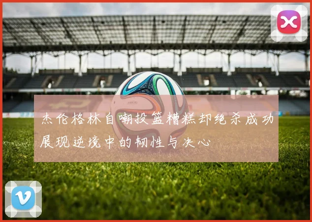 杰伦格林自嘲投篮糟糕却绝杀成功展现逆境中的韧性与决心