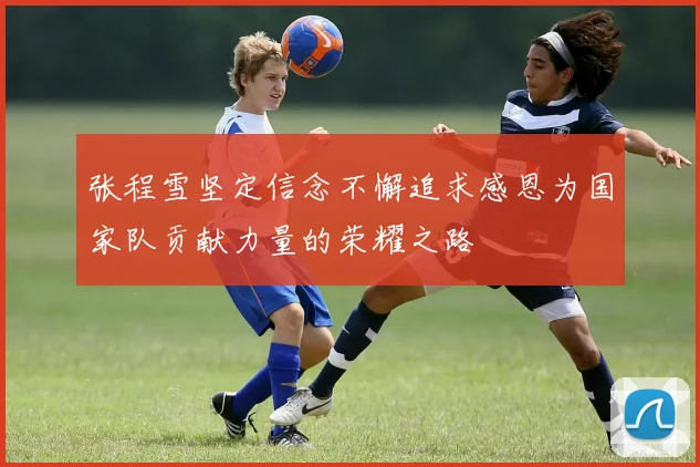 张程雪坚定信念不懈追求感恩为国家队贡献力量的荣耀之路